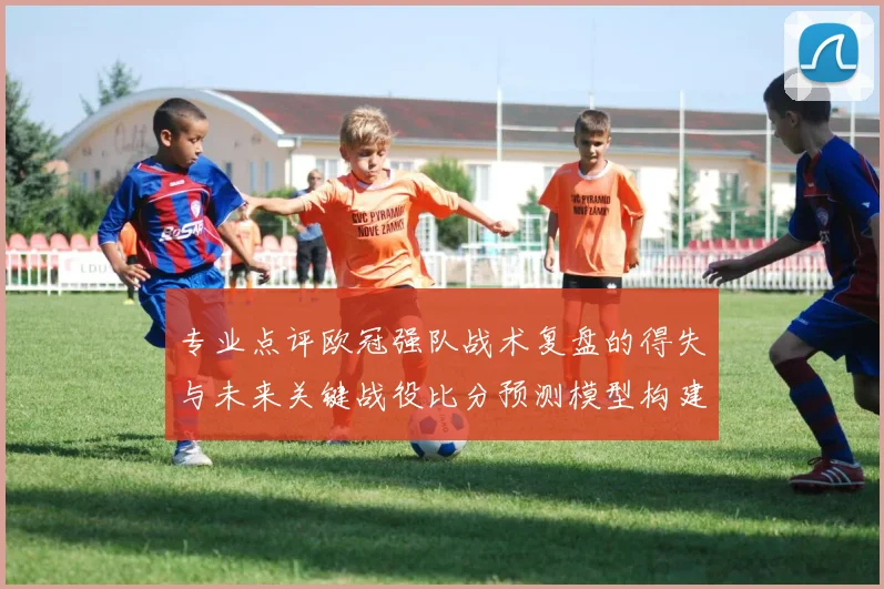 专业点评欧冠强队战术复盘的得失与未来关键战役比分预测模型构建